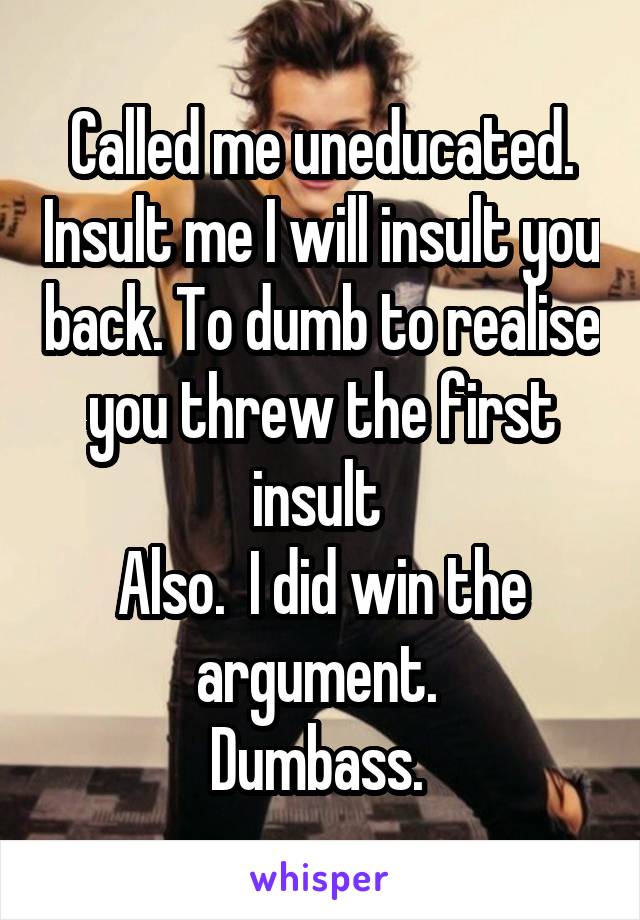 Called me uneducated. Insult me I will insult you back. To dumb to realise you threw the first insult 
Also.  I did win the argument. 
Dumbass. 