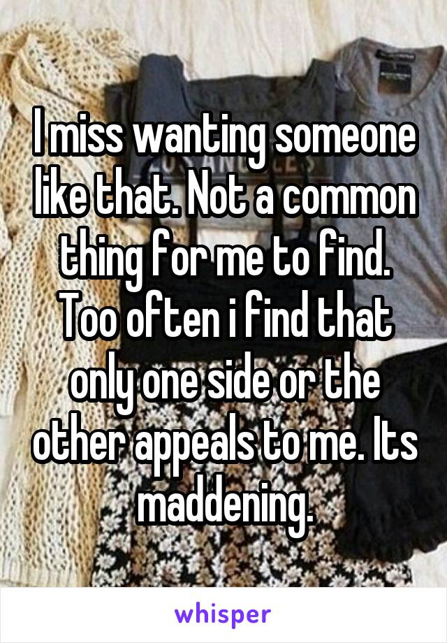 I miss wanting someone like that. Not a common thing for me to find. Too often i find that only one side or the other appeals to me. Its maddening.