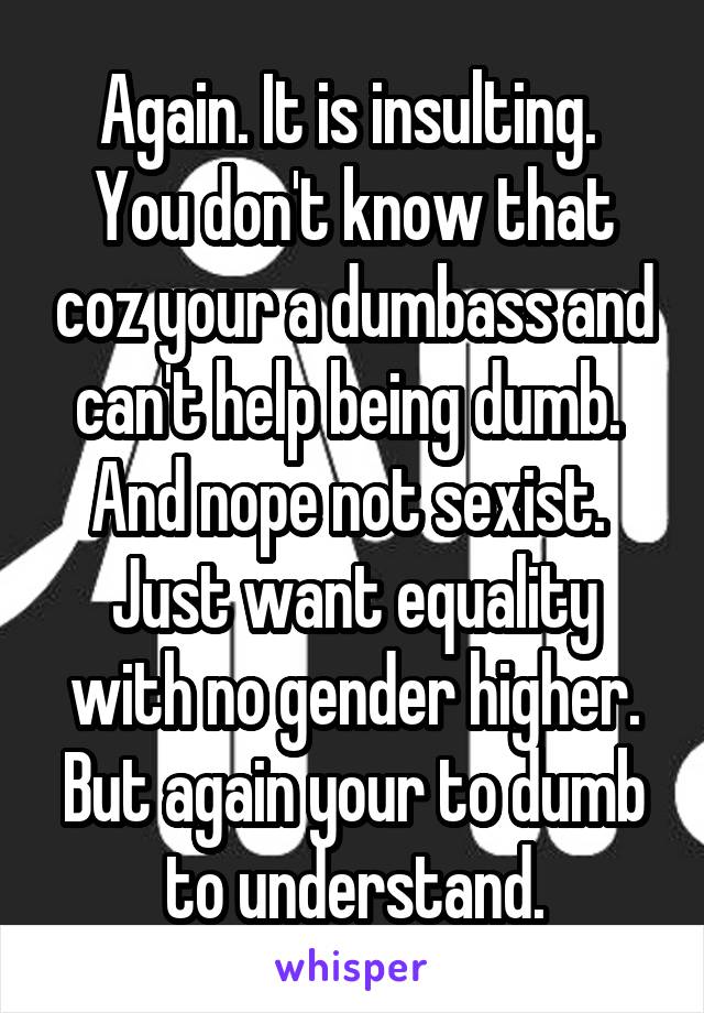 Again. It is insulting.  You don't know that coz your a dumbass and can't help being dumb. 
And nope not sexist.  Just want equality with no gender higher.
But again your to dumb to understand.