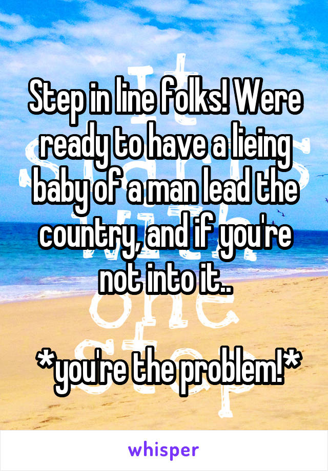 Step in line folks! Were ready to have a lieing baby of a man lead the country, and if you're not into it..

 *you're the problem!*