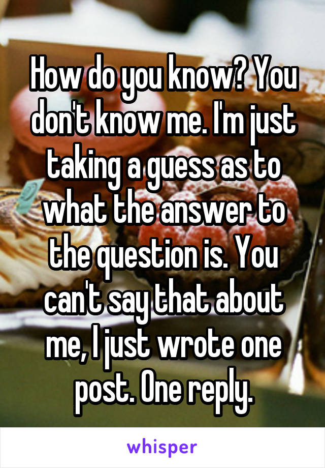 How do you know? You don't know me. I'm just taking a guess as to what the answer to the question is. You can't say that about me, I just wrote one post. One reply.