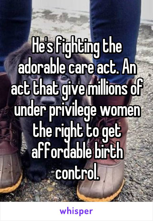 He's fighting the adorable care act. An act that give millions of under privilege women the right to get affordable birth control.