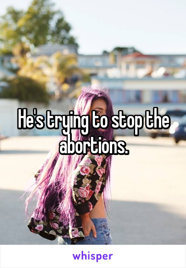 He's trying to stop the abortions.