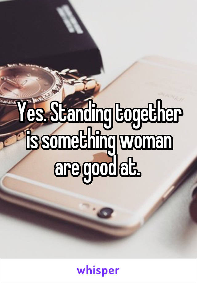 Yes. Standing together is something woman are good at. 