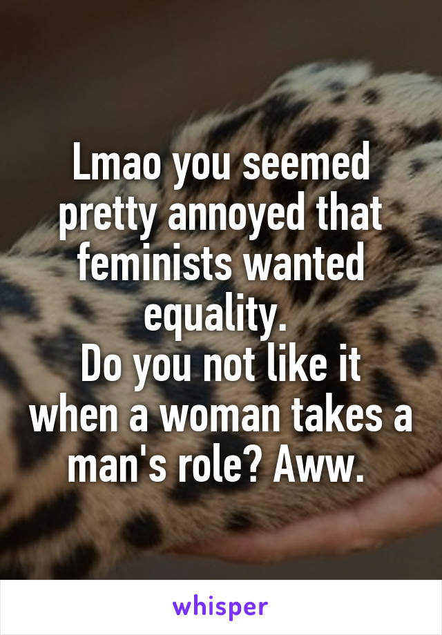 Lmao you seemed pretty annoyed that feminists wanted equality. 
Do you not like it when a woman takes a man's role? Aww. 