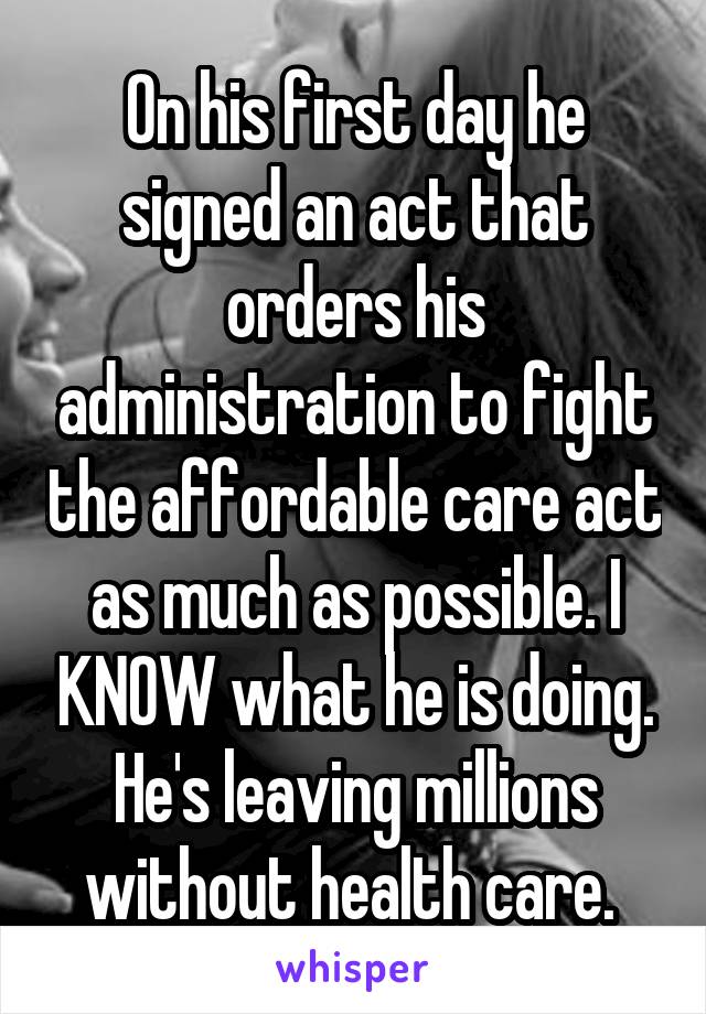 On his first day he signed an act that orders his administration to fight the affordable care act as much as possible. I KNOW what he is doing. He's leaving millions without health care. 