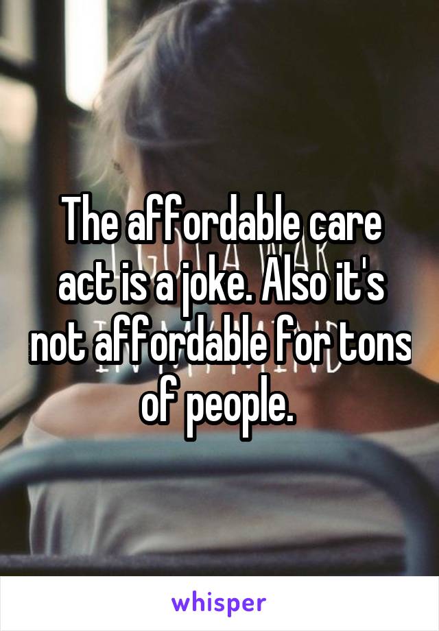 The affordable care act is a joke. Also it's not affordable for tons of people. 