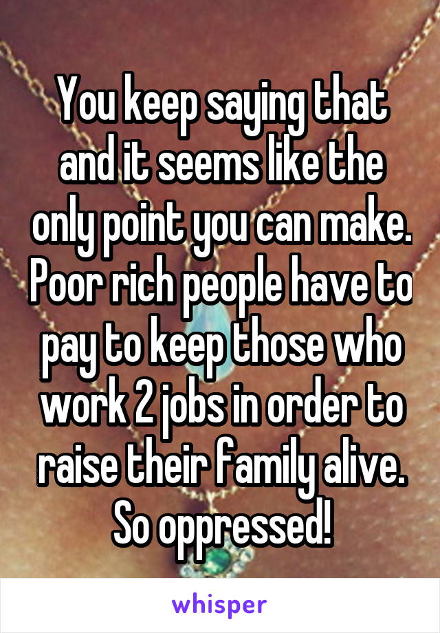 You keep saying that and it seems like the only point you can make. Poor rich people have to pay to keep those who work 2 jobs in order to raise their family alive. So oppressed!