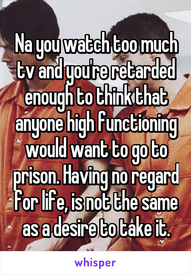 Na you watch too much tv and you're retarded enough to think that anyone high functioning would want to go to prison. Having no regard for life, is not the same as a desire to take it.