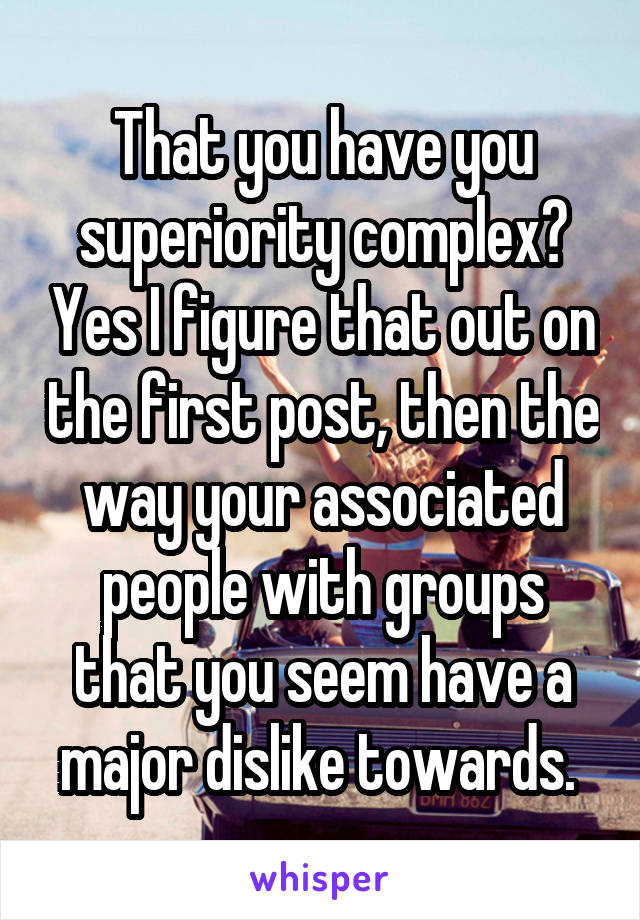 That you have you superiority complex? Yes I figure that out on the first post, then the way your associated people with groups that you seem have a major dislike towards. 