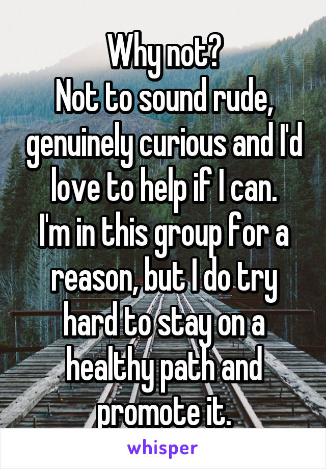 Why not?
Not to sound rude, genuinely curious and I'd love to help if I can.
I'm in this group for a reason, but I do try hard to stay on a healthy path and promote it.