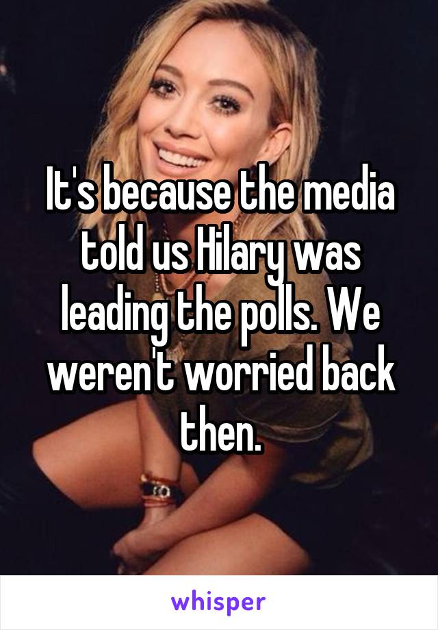 It's because the media told us Hilary was leading the polls. We weren't worried back then.