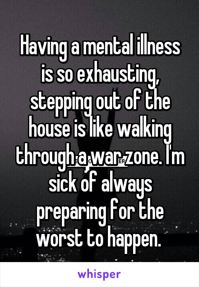 Having a mental illness is so exhausting, stepping out of the house is like walking through a war zone. I'm sick of always preparing for the worst to happen. 