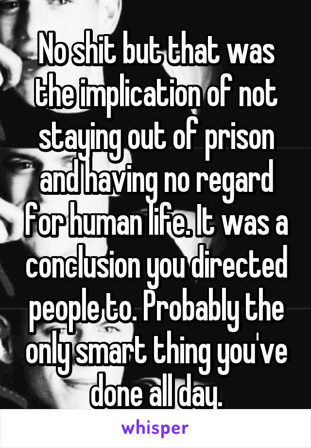 No shit but that was the implication of not staying out of prison and having no regard for human life. It was a conclusion you directed people to. Probably the only smart thing you've done all day.