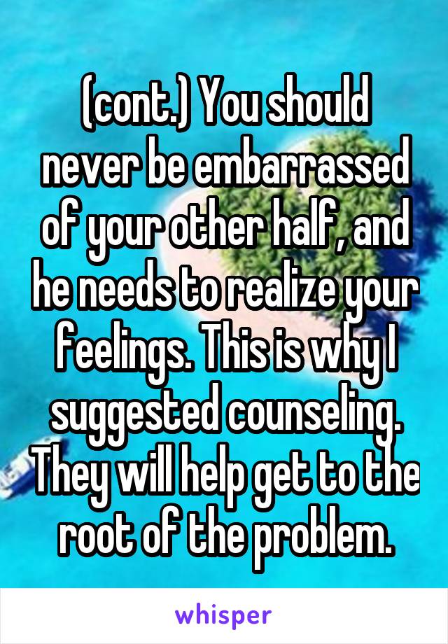 (cont.) You should never be embarrassed of your other half, and he needs to realize your feelings. This is why I suggested counseling. They will help get to the root of the problem.