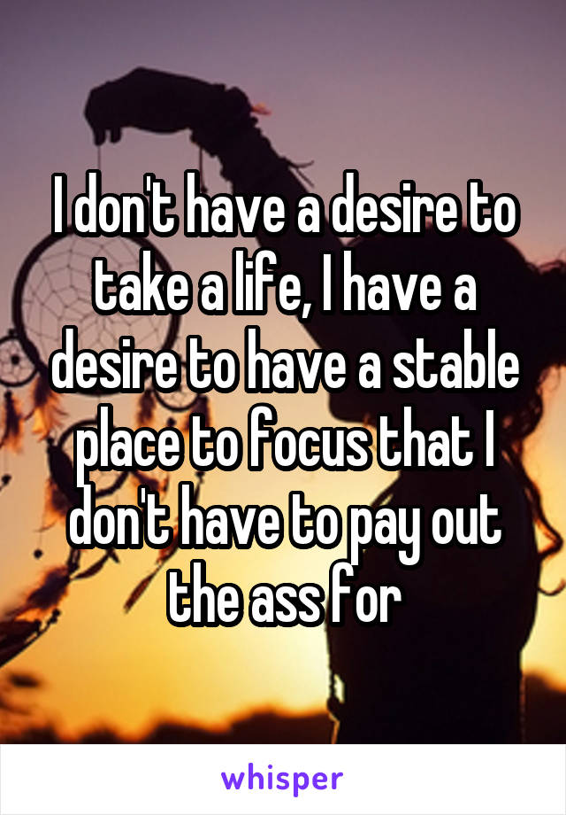 I don't have a desire to take a life, I have a desire to have a stable place to focus that I don't have to pay out the ass for