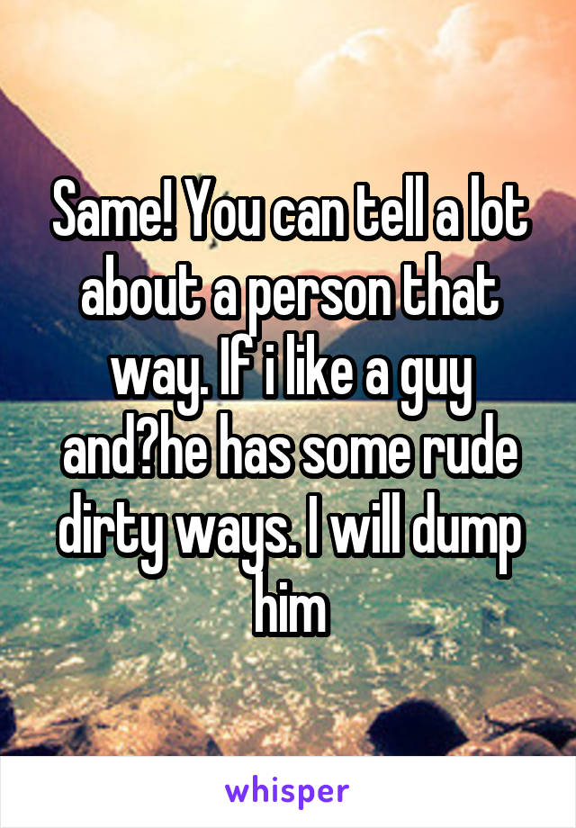 Same! You can tell a lot about a person that way. If i like a guy and?he has some rude dirty ways. I will dump him