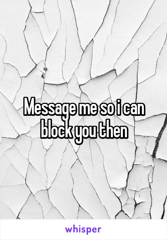 Message me so i can block you then