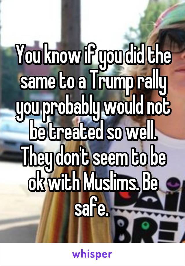 You know if you did the same to a Trump rally you probably would not be treated so well. They don't seem to be ok with Muslims. Be safe. 