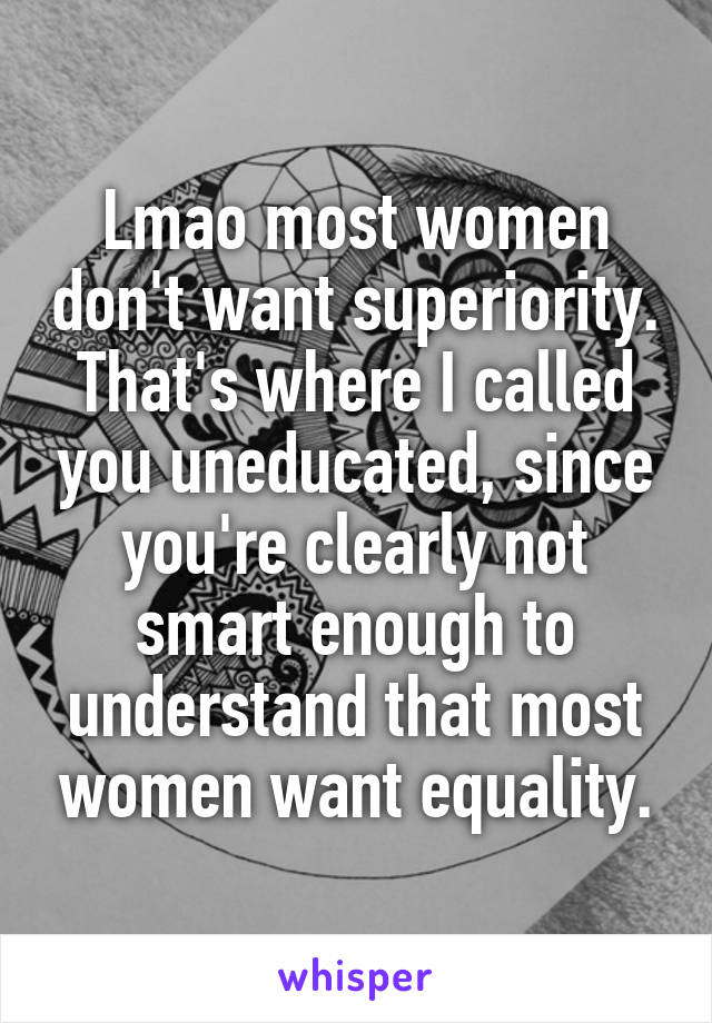 Lmao most women don't want superiority. That's where I called you uneducated, since you're clearly not smart enough to understand that most women want equality.