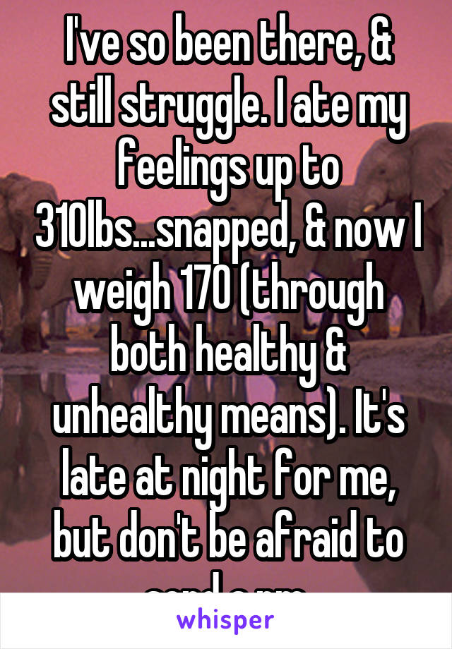 I've so been there, & still struggle. I ate my feelings up to 310lbs...snapped, & now I weigh 170 (through both healthy & unhealthy means). It's late at night for me, but don't be afraid to send a pm.