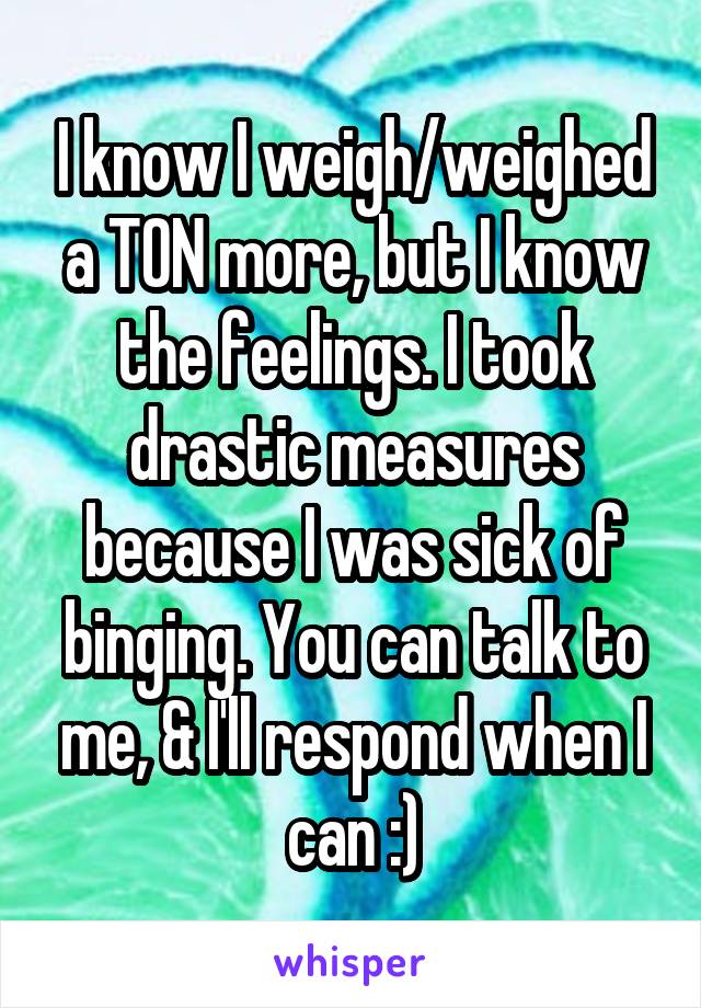 I know I weigh/weighed a TON more, but I know the feelings. I took drastic measures because I was sick of binging. You can talk to me, & I'll respond when I can :)