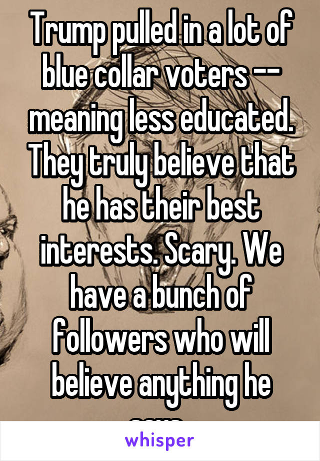 Trump pulled in a lot of blue collar voters -- meaning less educated. They truly believe that he has their best interests. Scary. We have a bunch of followers who will believe anything he says. 