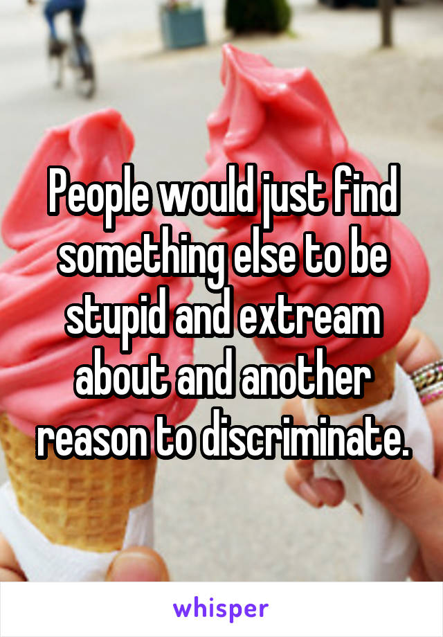 People would just find something else to be stupid and extream about and another reason to discriminate.