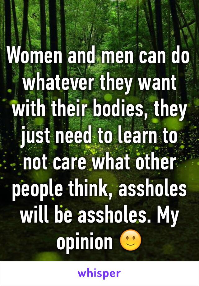 Women and men can do whatever they want with their bodies, they just need to learn to not care what other people think, assholes will be assholes. My opinion 🙂