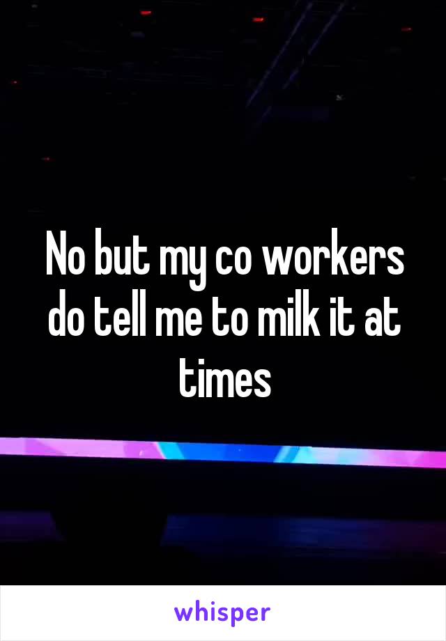 No but my co workers do tell me to milk it at times