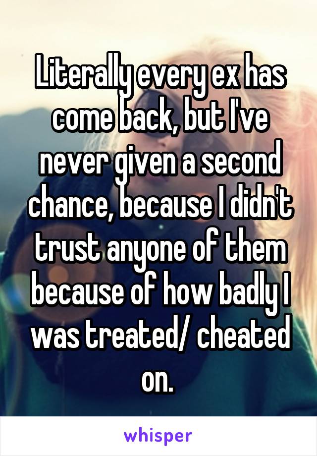 Literally every ex has come back, but I've never given a second chance, because I didn't trust anyone of them because of how badly I was treated/ cheated on. 