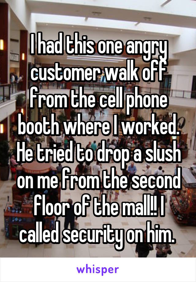 I had this one angry customer walk off from the cell phone booth where I worked. He tried to drop a slush on me from the second floor of the mall!! I called security on him. 