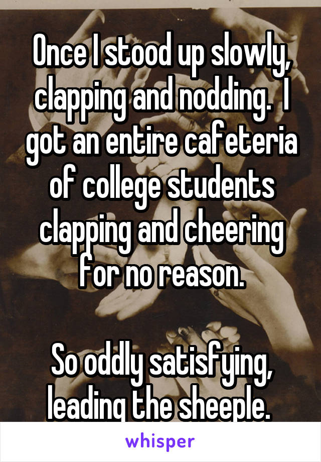 Once I stood up slowly, clapping and nodding.  I got an entire cafeteria of college students clapping and cheering for no reason.

So oddly satisfying, leading the sheeple. 