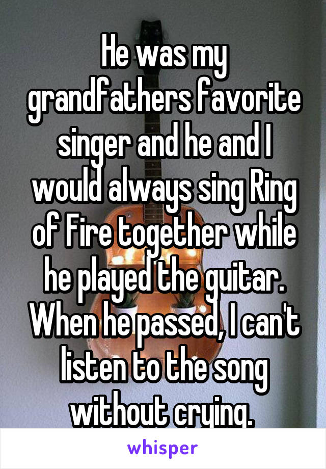 He was my grandfathers favorite singer and he and I would always sing Ring of Fire together while he played the guitar. When he passed, I can't listen to the song without crying. 