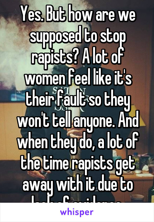 Yes. But how are we supposed to stop rapists? A lot of women feel like it's their fault so they won't tell anyone. And when they do, a lot of the time rapists get away with it due to lack of evidence.