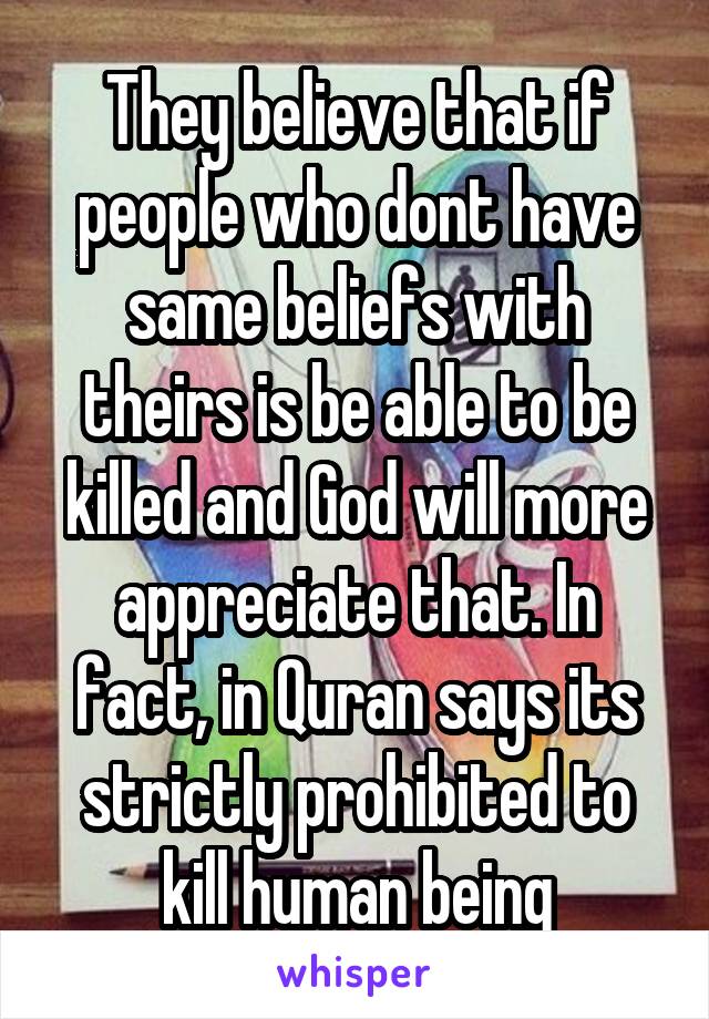 They believe that if people who dont have same beliefs with theirs is be able to be killed and God will more appreciate that. In fact, in Quran says its strictly prohibited to kill human being