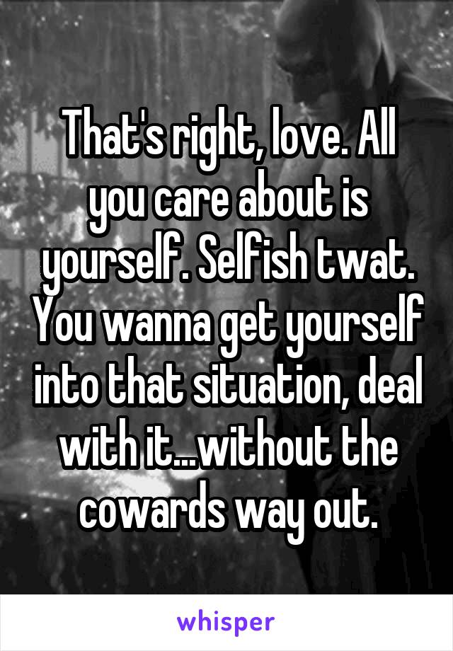 That's right, love. All you care about is yourself. Selfish twat. You wanna get yourself into that situation, deal with it...without the cowards way out.