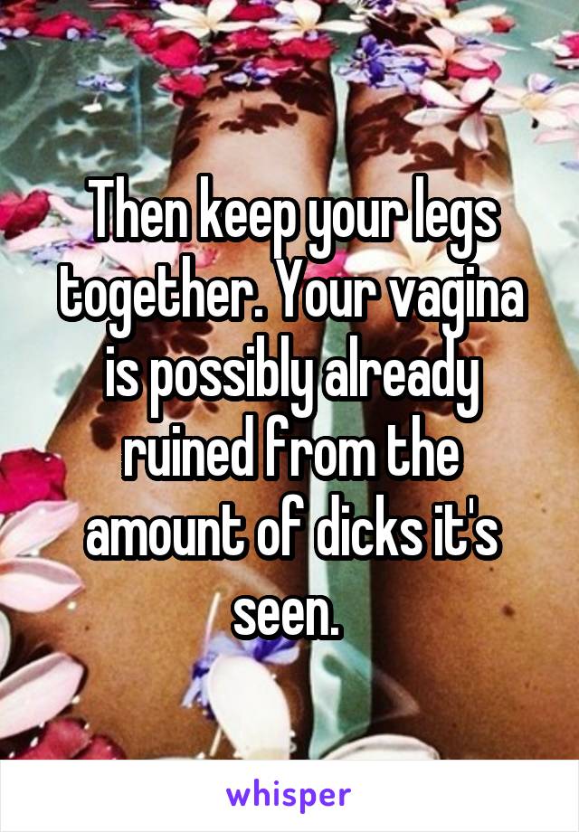 Then keep your legs together. Your vagina is possibly already ruined from the amount of dicks it's seen. 