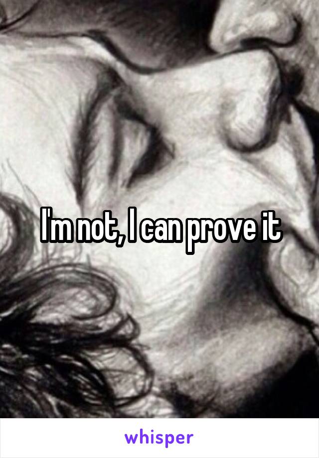 I'm not, I can prove it