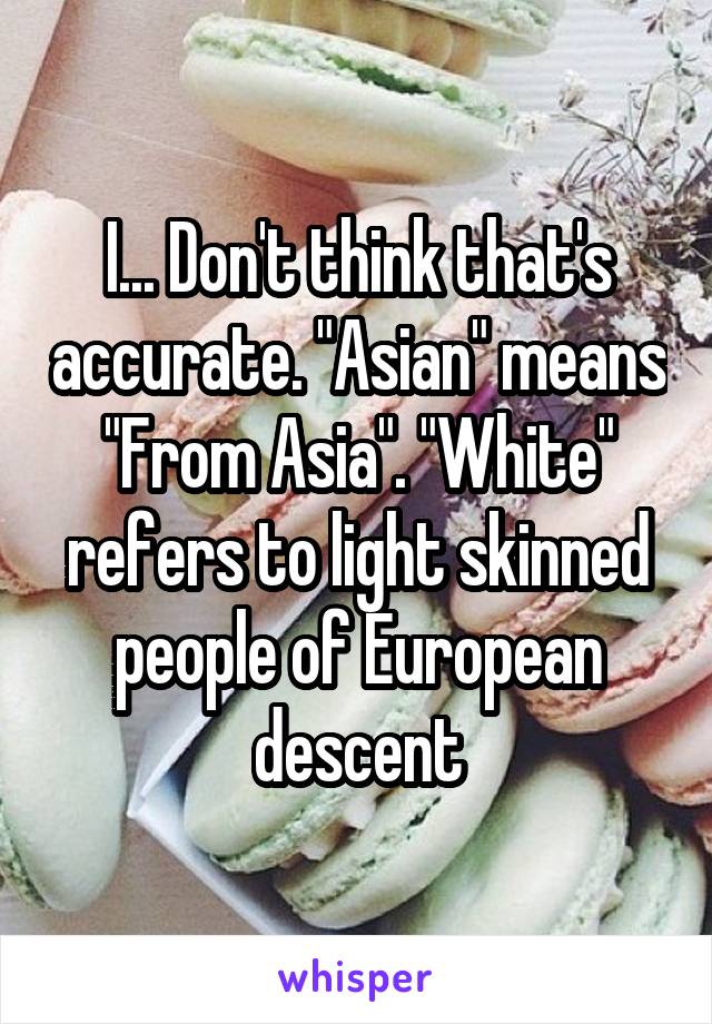 I... Don't think that's accurate. "Asian" means "From Asia". "White" refers to light skinned people of European descent