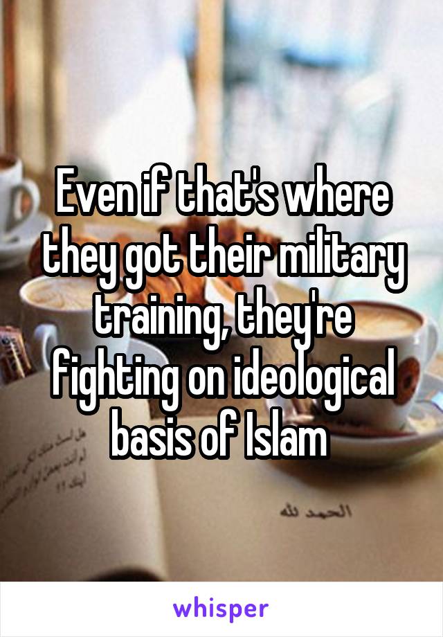 Even if that's where they got their military training, they're fighting on ideological basis of Islam 