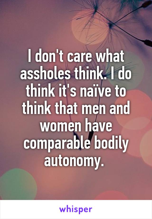 I don't care what assholes think. I do think it's naïve to think that men and women have comparable bodily autonomy. 