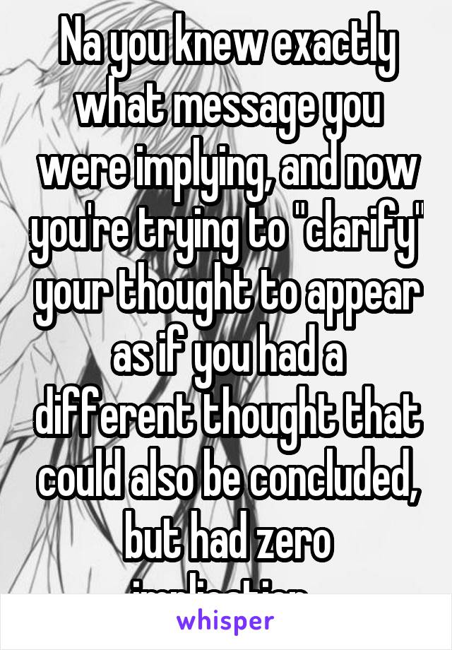 Na you knew exactly what message you were implying, and now you're trying to "clarify" your thought to appear as if you had a different thought that could also be concluded, but had zero implication. 