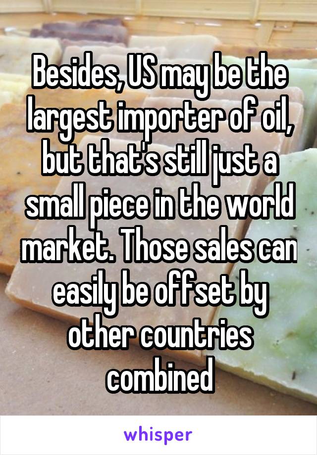 Besides, US may be the largest importer of oil, but that's still just a small piece in the world market. Those sales can easily be offset by other countries combined