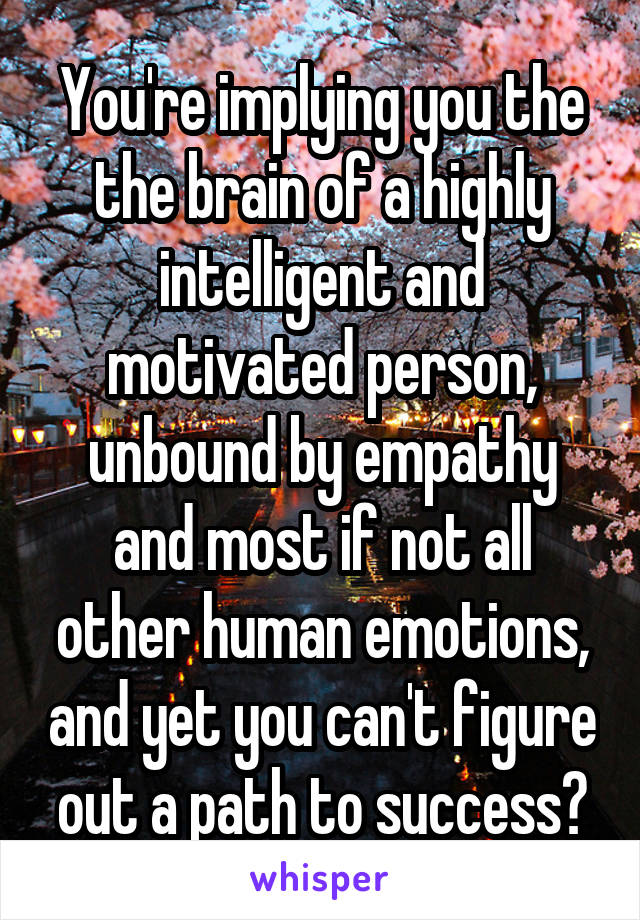 You're implying you the the brain of a highly intelligent and motivated person, unbound by empathy and most if not all other human emotions, and yet you can't figure out a path to success?