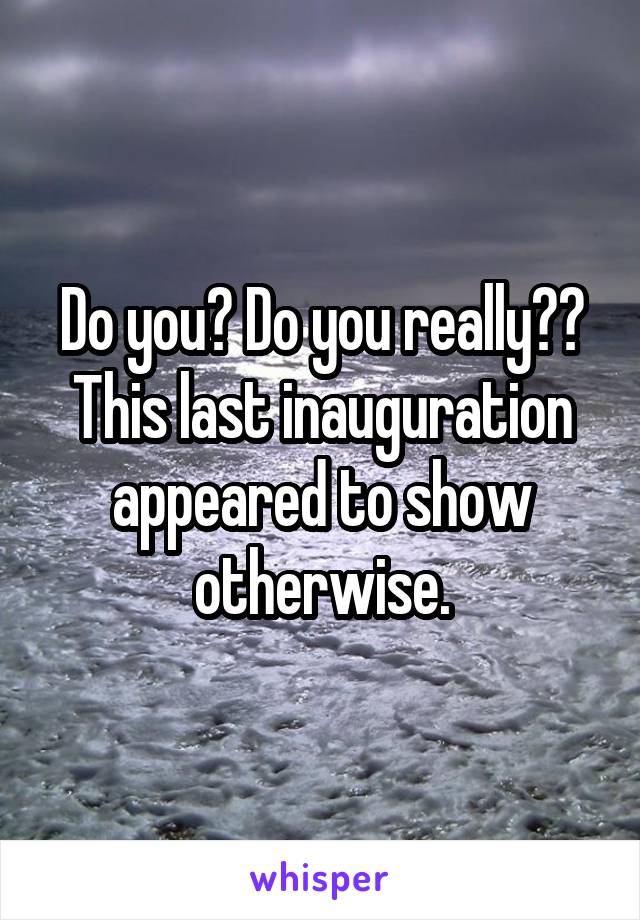 Do you? Do you really?? This last inauguration appeared to show otherwise.