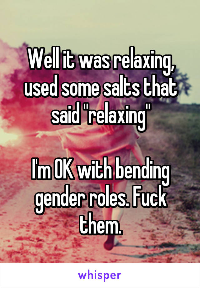 Well it was relaxing, used some salts that said "relaxing"

I'm OK with bending gender roles. Fuck them.