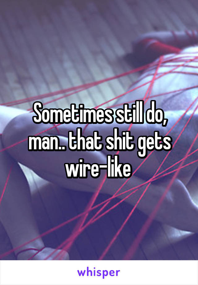 Sometimes still do, man.. that shit gets wire-like 