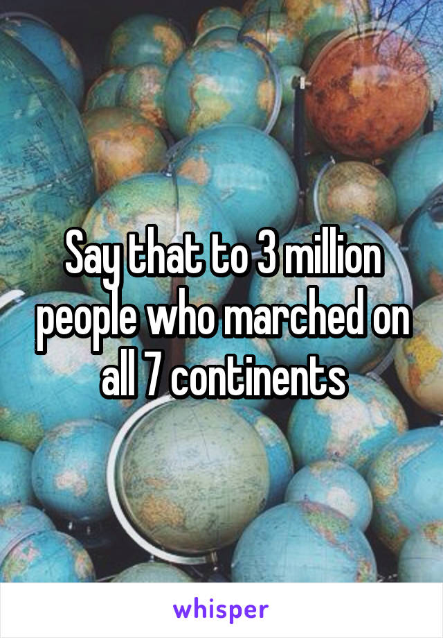 Say that to 3 million people who marched on all 7 continents