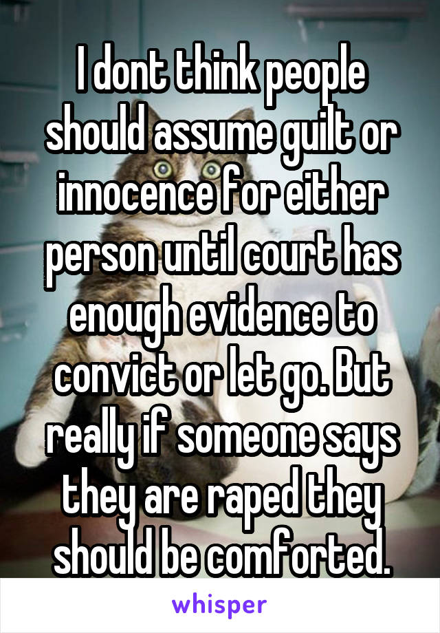 I dont think people should assume guilt or innocence for either person until court has enough evidence to convict or let go. But really if someone says they are raped they should be comforted.